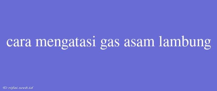 Cara Mengatasi Gas Asam Lambung