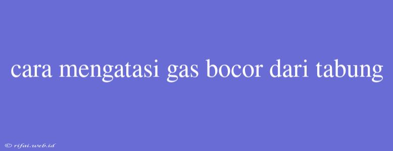 Cara Mengatasi Gas Bocor Dari Tabung