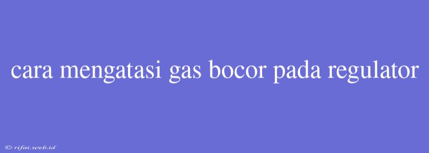 Cara Mengatasi Gas Bocor Pada Regulator