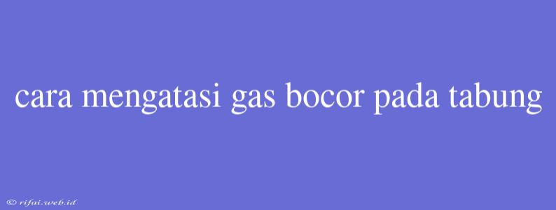 Cara Mengatasi Gas Bocor Pada Tabung