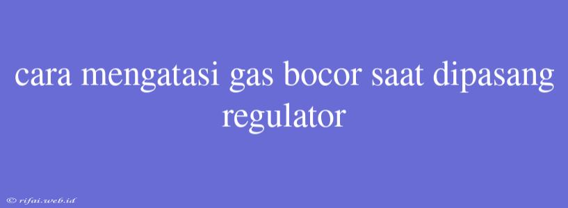 Cara Mengatasi Gas Bocor Saat Dipasang Regulator