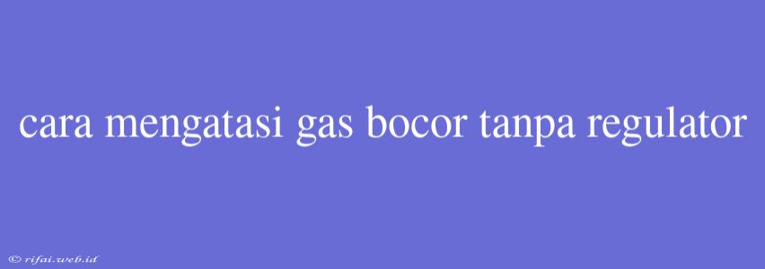 Cara Mengatasi Gas Bocor Tanpa Regulator