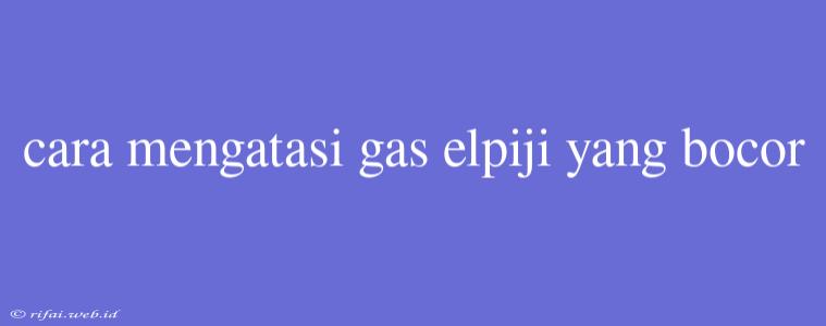 Cara Mengatasi Gas Elpiji Yang Bocor