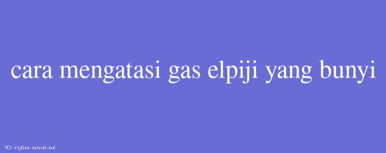 Cara Mengatasi Gas Elpiji Yang Bunyi