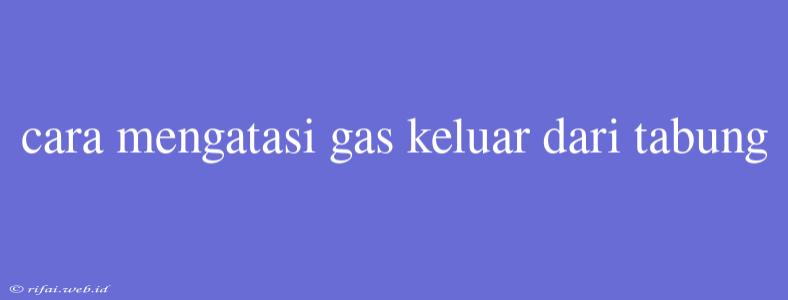 Cara Mengatasi Gas Keluar Dari Tabung