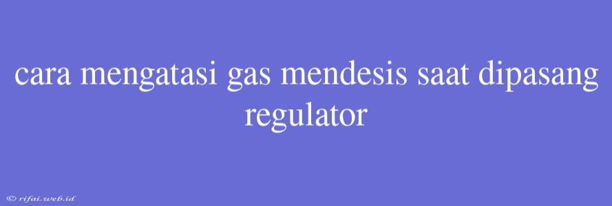 Cara Mengatasi Gas Mendesis Saat Dipasang Regulator