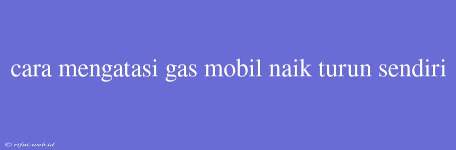 Cara Mengatasi Gas Mobil Naik Turun Sendiri