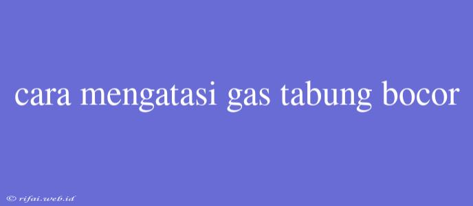 Cara Mengatasi Gas Tabung Bocor