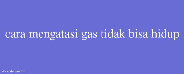 Cara Mengatasi Gas Tidak Bisa Hidup