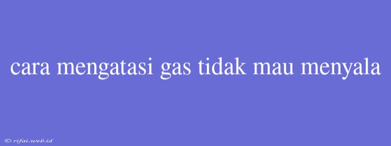 Cara Mengatasi Gas Tidak Mau Menyala