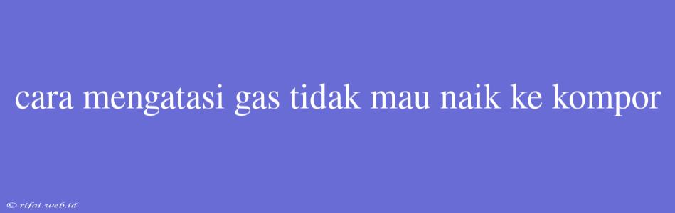 Cara Mengatasi Gas Tidak Mau Naik Ke Kompor