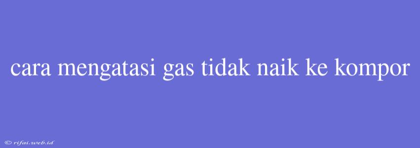 Cara Mengatasi Gas Tidak Naik Ke Kompor