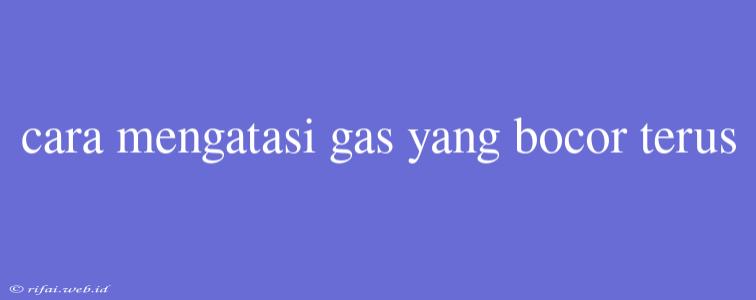 Cara Mengatasi Gas Yang Bocor Terus