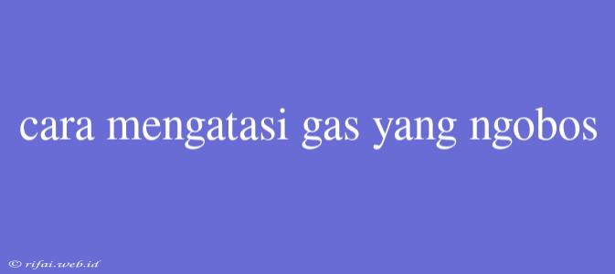 Cara Mengatasi Gas Yang Ngobos