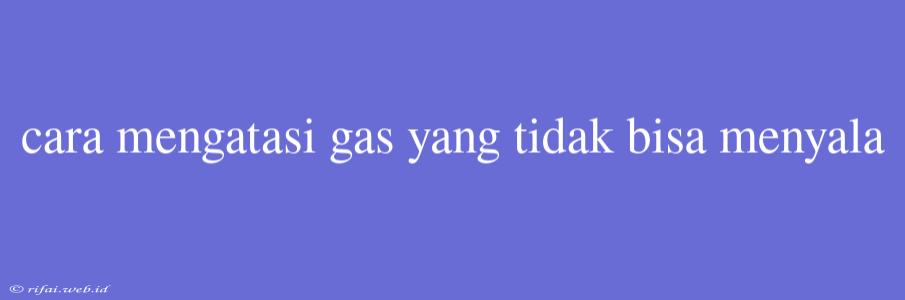 Cara Mengatasi Gas Yang Tidak Bisa Menyala