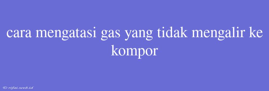 Cara Mengatasi Gas Yang Tidak Mengalir Ke Kompor