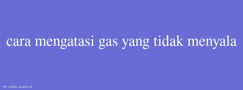 Cara Mengatasi Gas Yang Tidak Menyala