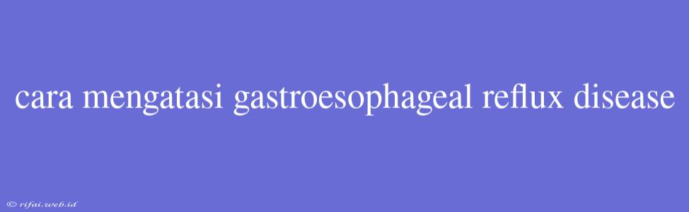 Cara Mengatasi Gastroesophageal Reflux Disease