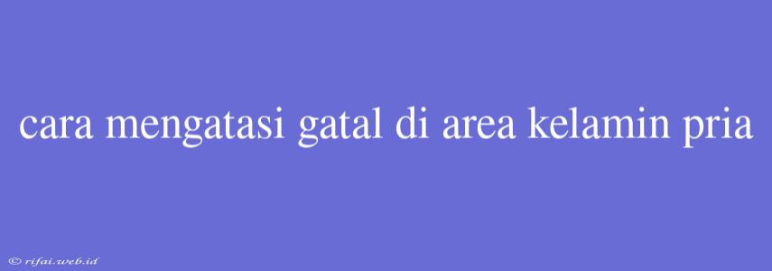 Cara Mengatasi Gatal Di Area Kelamin Pria