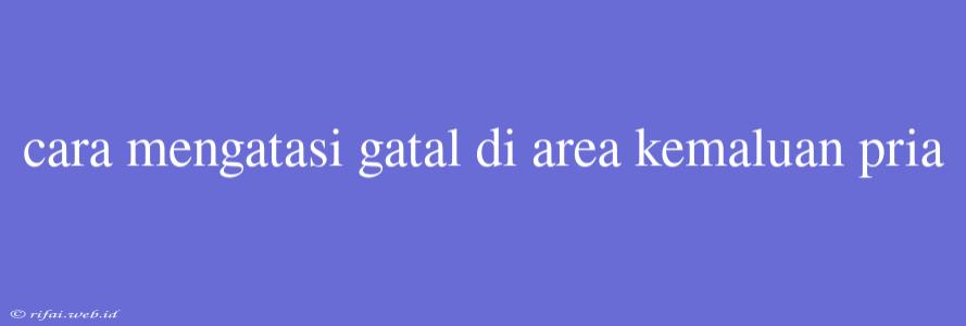 Cara Mengatasi Gatal Di Area Kemaluan Pria