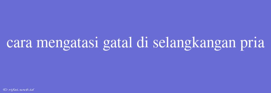 Cara Mengatasi Gatal Di Selangkangan Pria