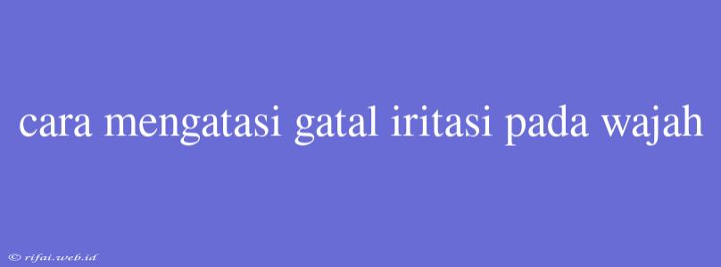 Cara Mengatasi Gatal Iritasi Pada Wajah