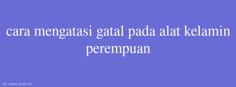 Cara Mengatasi Gatal Pada Alat Kelamin Perempuan