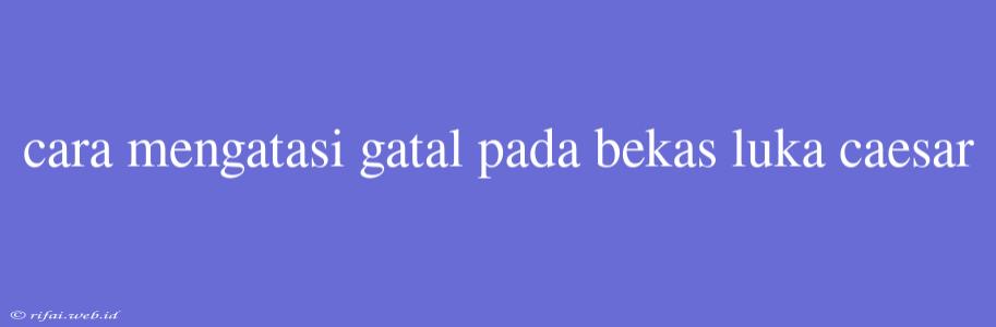 Cara Mengatasi Gatal Pada Bekas Luka Caesar