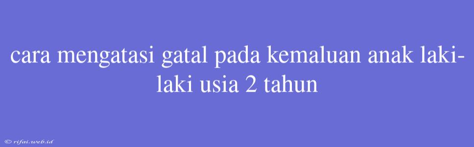 Cara Mengatasi Gatal Pada Kemaluan Anak Laki-laki Usia 2 Tahun