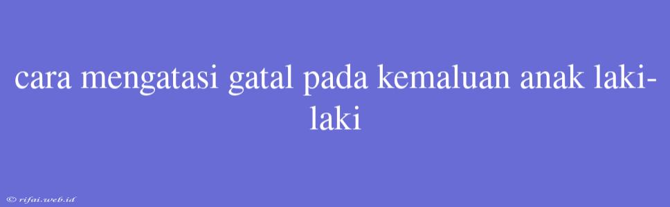 Cara Mengatasi Gatal Pada Kemaluan Anak Laki-laki