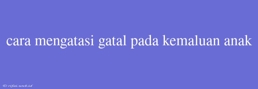 Cara Mengatasi Gatal Pada Kemaluan Anak