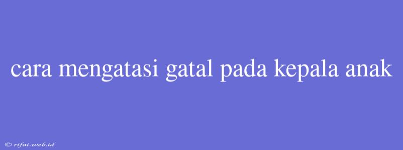 Cara Mengatasi Gatal Pada Kepala Anak