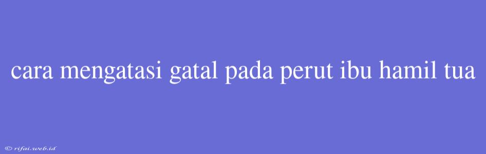 Cara Mengatasi Gatal Pada Perut Ibu Hamil Tua