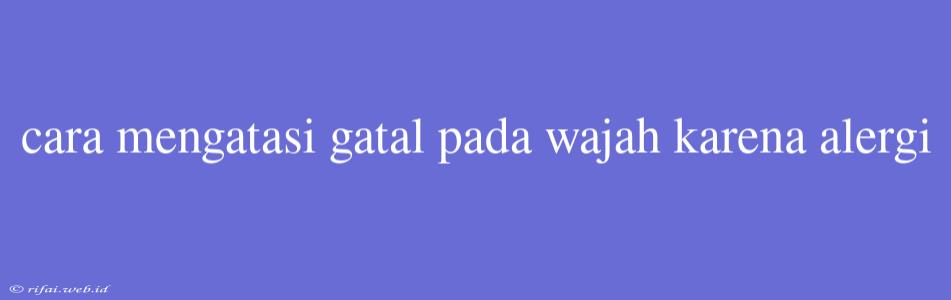 Cara Mengatasi Gatal Pada Wajah Karena Alergi