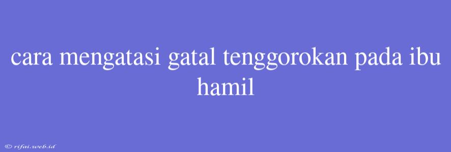 Cara Mengatasi Gatal Tenggorokan Pada Ibu Hamil