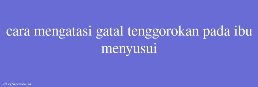 Cara Mengatasi Gatal Tenggorokan Pada Ibu Menyusui