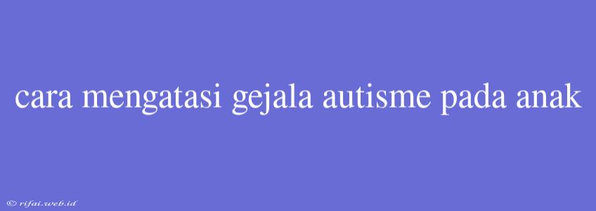 Cara Mengatasi Gejala Autisme Pada Anak