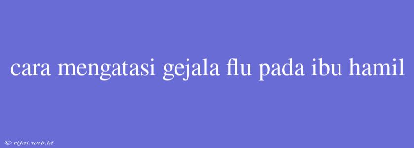 Cara Mengatasi Gejala Flu Pada Ibu Hamil