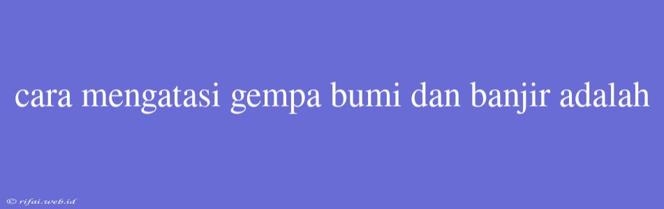 Cara Mengatasi Gempa Bumi Dan Banjir Adalah