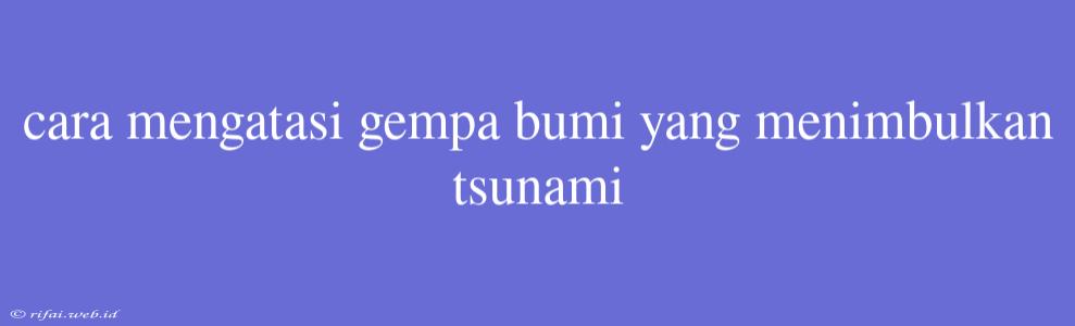 Cara Mengatasi Gempa Bumi Yang Menimbulkan Tsunami