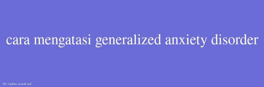 Cara Mengatasi Generalized Anxiety Disorder