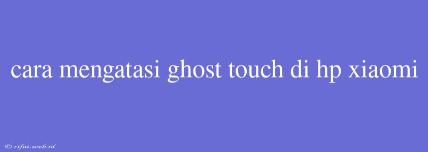 Cara Mengatasi Ghost Touch Di Hp Xiaomi