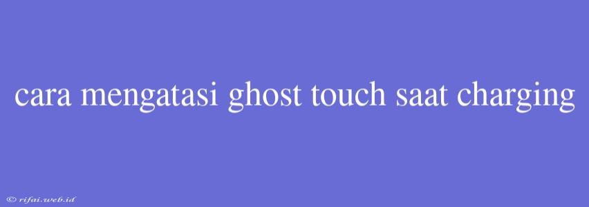 Cara Mengatasi Ghost Touch Saat Charging