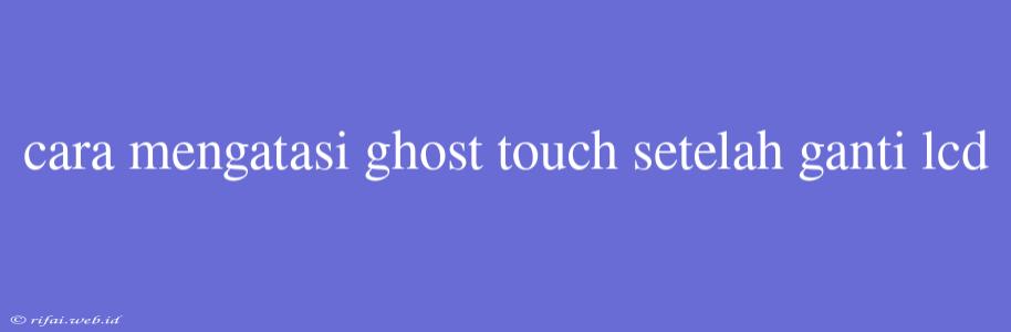 Cara Mengatasi Ghost Touch Setelah Ganti Lcd