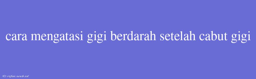 Cara Mengatasi Gigi Berdarah Setelah Cabut Gigi