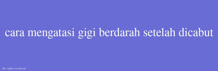 Cara Mengatasi Gigi Berdarah Setelah Dicabut