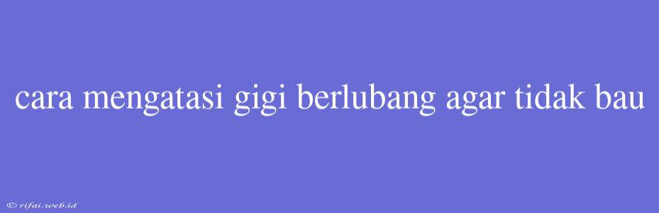 Cara Mengatasi Gigi Berlubang Agar Tidak Bau