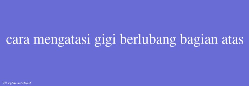 Cara Mengatasi Gigi Berlubang Bagian Atas