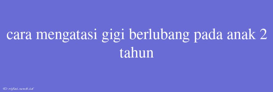 Cara Mengatasi Gigi Berlubang Pada Anak 2 Tahun