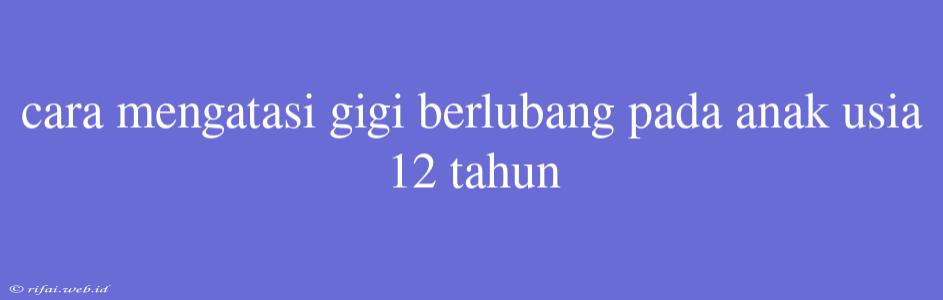 Cara Mengatasi Gigi Berlubang Pada Anak Usia 12 Tahun